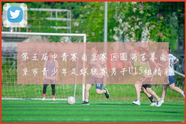 第五届中青赛南京赛区圆满落幕南京市青少年足球联赛男子U15组精彩回顾