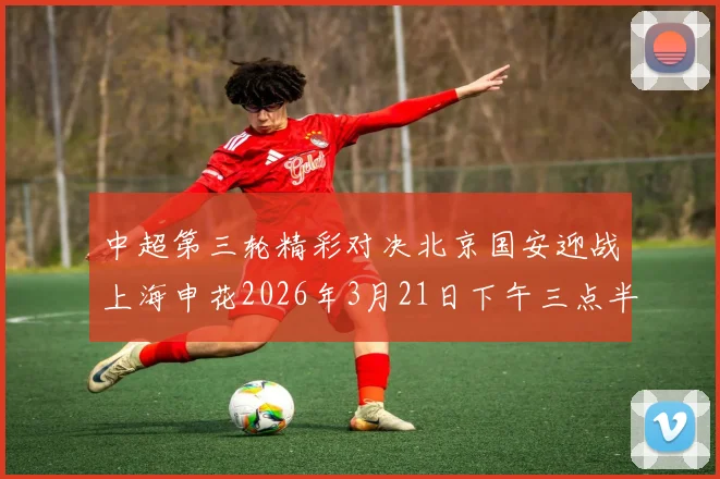 中超第三轮精彩对决北京国安迎战上海申花2026年3月21日下午三点半开赛
