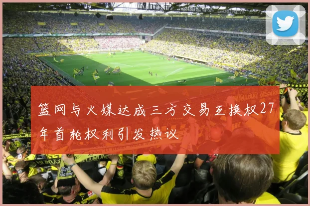 篮网与火媒达成三方交易互换权27年首轮权利引发热议