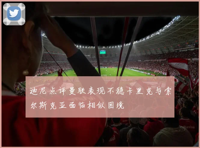 迪尼点评曼联表现不稳卡里克与索尔斯克亚面临相似困境