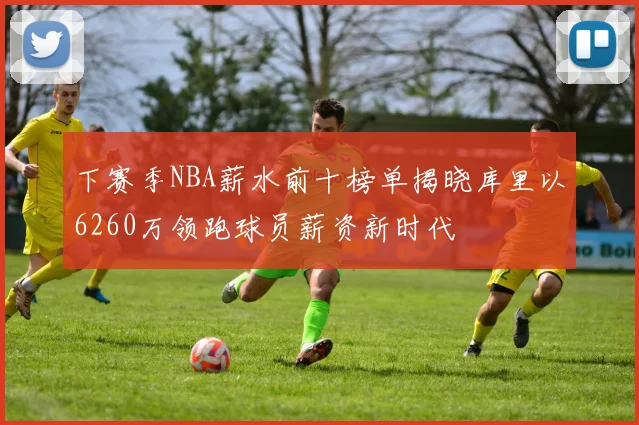 下赛季NBA薪水前十榜单揭晓库里以6260万领跑球员薪资新时代