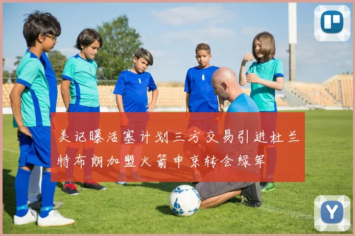 美记曝活塞计划三方交易引进杜兰特布朗加盟火箭申京转会绿军