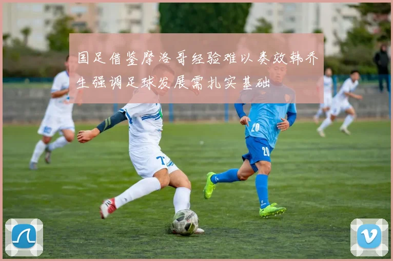 国足借鉴摩洛哥经验难以奏效韩乔生强调足球发展需扎实基础