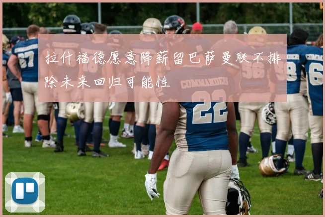 拉什福德愿意降薪留巴萨曼联不排除未来回归可能性