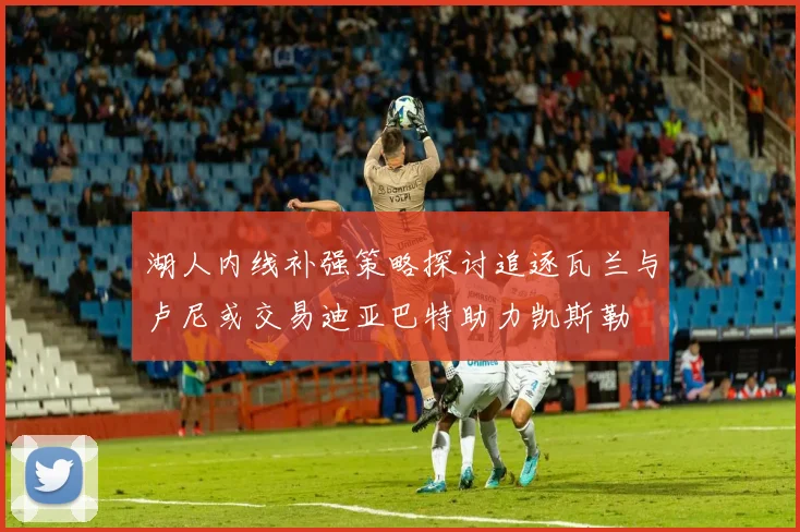 湖人内线补强策略探讨追逐瓦兰与卢尼或交易迪亚巴特助力凯斯勒