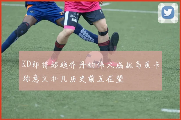KD即将超越乔丹的伟大成就乌度卡称意义非凡历史前五在望