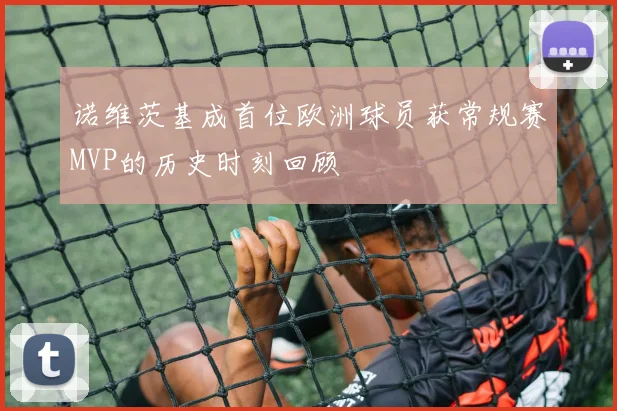诺维茨基成首位欧洲球员获常规赛MVP的历史时刻回顾