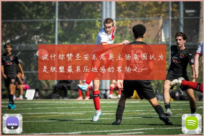 波什称赞圣安东尼奥主场氛围认为是联盟最具压迫感的客场之一