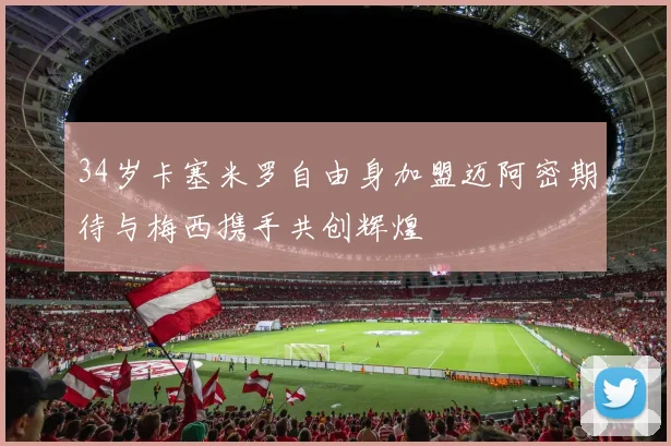 34岁卡塞米罗自由身加盟迈阿密期待与梅西携手共创辉煌