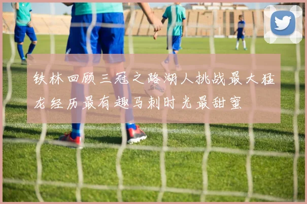 铁林回顾三冠之路湖人挑战最大猛龙经历最有趣马刺时光最甜蜜