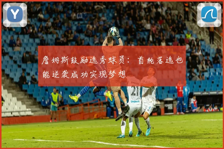 詹姆斯鼓励选秀球员：首轮落选也能逆袭成功实现梦想