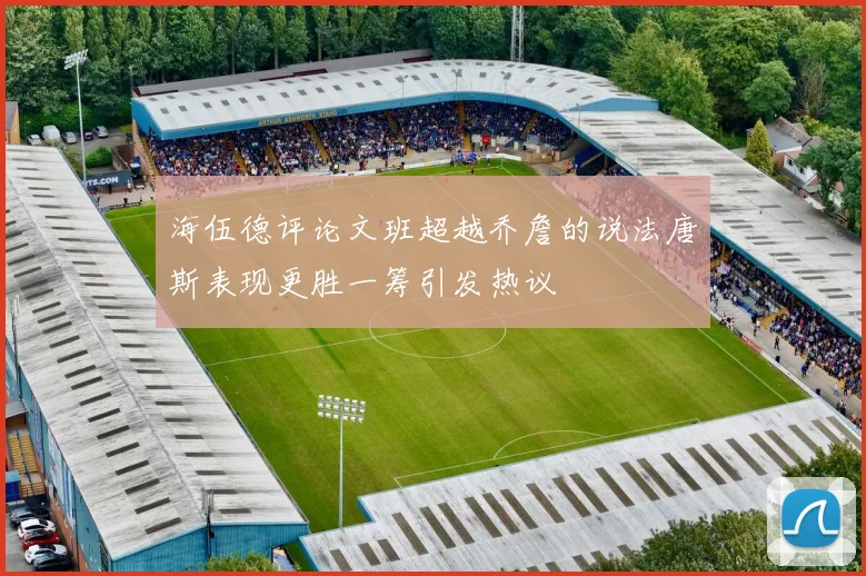 海伍德评论文班超越乔詹的说法唐斯表现更胜一筹引发热议