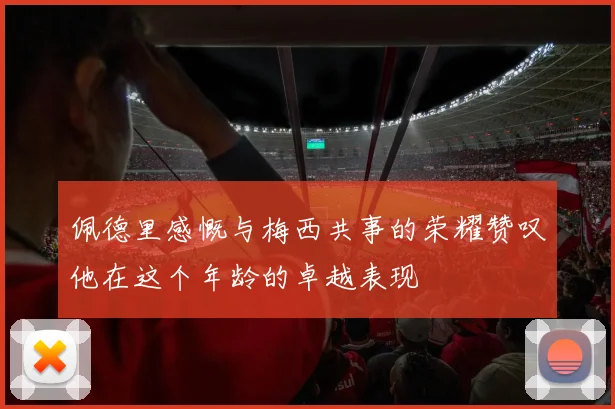 佩德里感慨与梅西共事的荣耀赞叹他在这个年龄的卓越表现