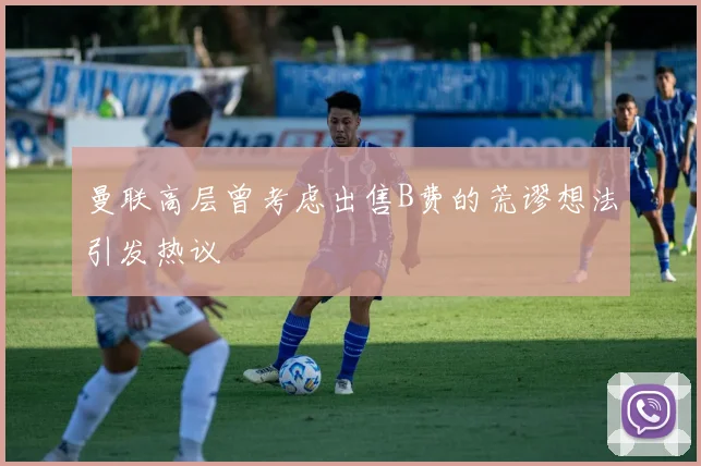 曼联高层曾考虑出售B费的荒谬想法引发热议