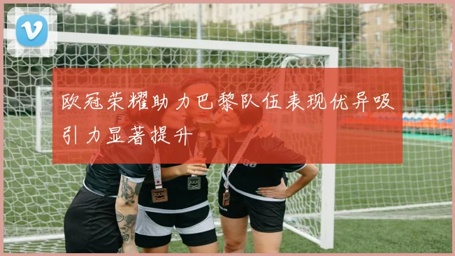 欧冠荣耀助力巴黎队伍表现优异吸引力显著提升