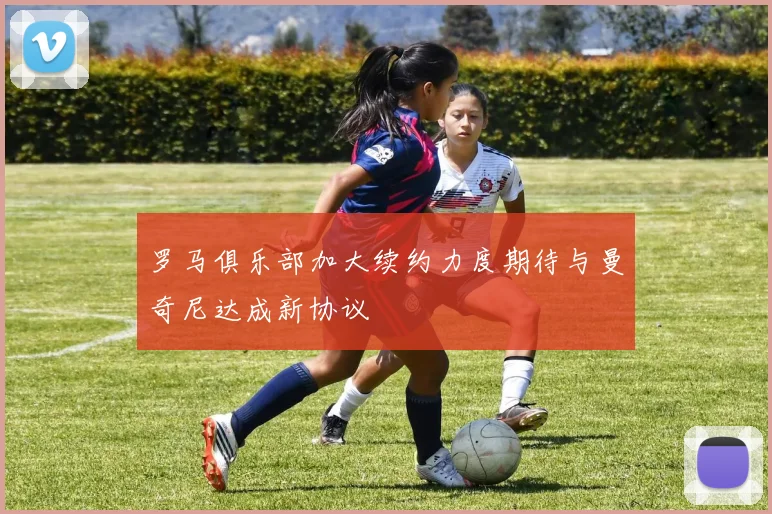 罗马俱乐部加大续约力度期待与曼奇尼达成新协议