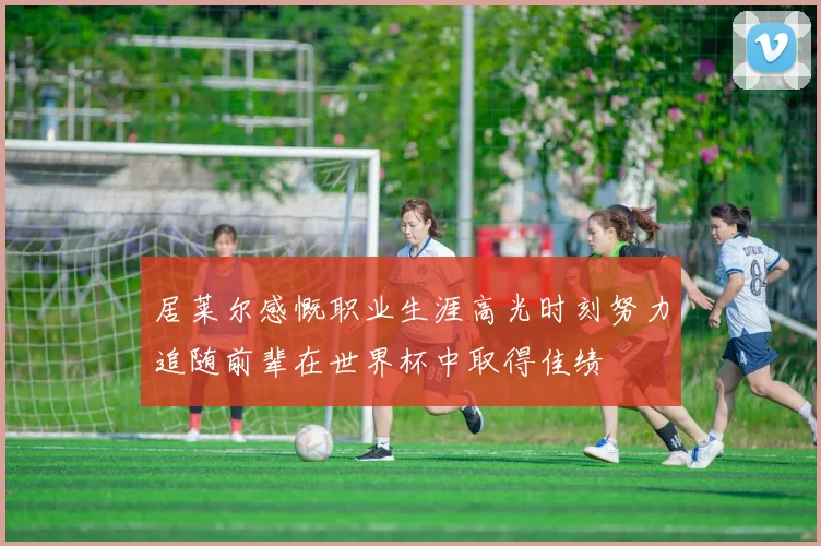 居莱尔感慨职业生涯高光时刻努力追随前辈在世界杯中取得佳绩