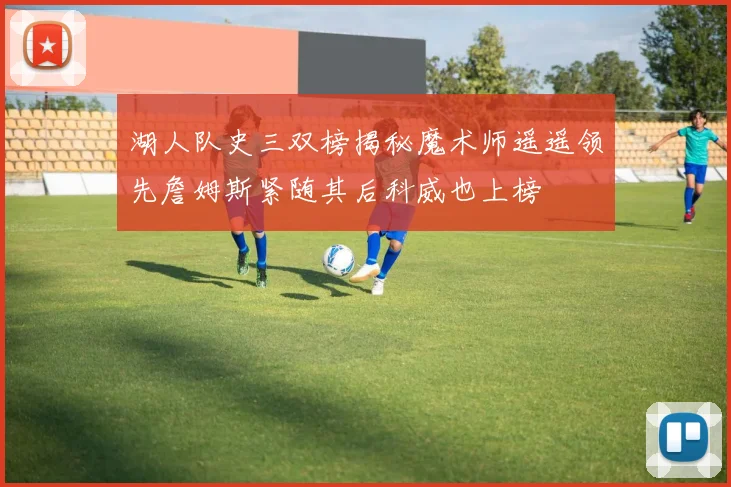 湖人队史三双榜揭秘魔术师遥遥领先詹姆斯紧随其后科威也上榜