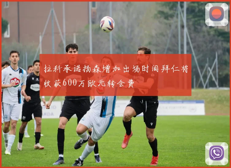 拉科承诺扬森增加出场时间拜仁将收获600万欧元转会费