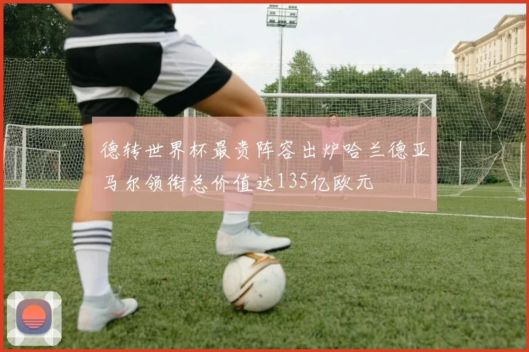 德转世界杯最贵阵容出炉哈兰德亚马尔领衔总价值达135亿欧元